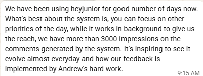Original message: We have been using heyjunior for good number of days now. What's best about the system is, you can focus on other priorities of the day, while it works in background to give us the reach, we have more than 3000 impressions on the comments generated by the system. It's inspiring to see it evolve almost everyday and how our feedback is implemented by Andrew's hard work.
